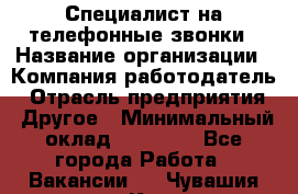 Специалист на телефонные звонки › Название организации ­ Компания-работодатель › Отрасль предприятия ­ Другое › Минимальный оклад ­ 16 400 - Все города Работа » Вакансии   . Чувашия респ.,Канаш г.